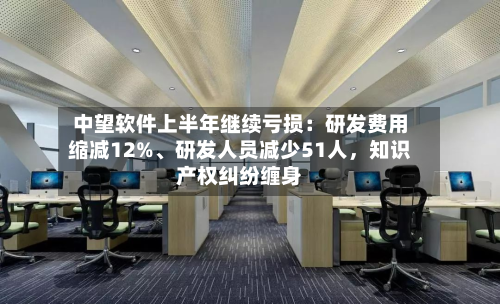 中望软件上半年继续亏损：研发费用缩减12%、研发人员减少51人，知识产权纠纷缠身-第3张图片