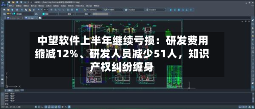 中望软件上半年继续亏损：研发费用缩减12%、研发人员减少51人，知识产权纠纷缠身-第1张图片