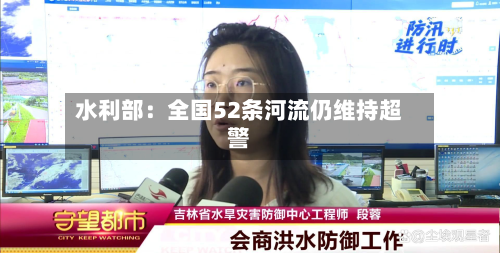 水利部：全国52条河流仍维持超警-第1张图片