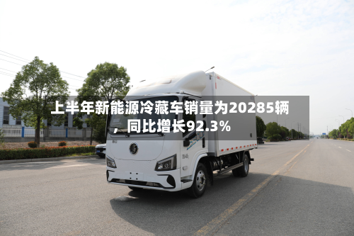 上半年新能源冷藏车销量为20285辆，同比增长92.3%-第2张图片