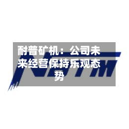 耐普矿机：公司未来经营保持乐观态势-第2张图片