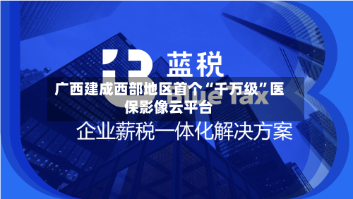 广西建成西部地区首个“千万级”医保影像云平台-第1张图片