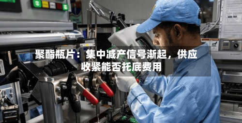 聚酯瓶片：集中减产信号渐起，供应收紧能否托底费用-第1张图片