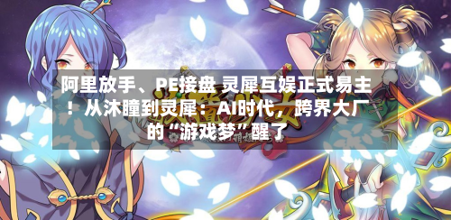 阿里放手、PE接盘 灵犀互娱正式易主！从沐瞳到灵犀：AI时代	，跨界大厂的“游戏梦	”醒了-第1张图片