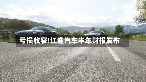亏损收窄!江淮汽车半年财报发布-第1张图片