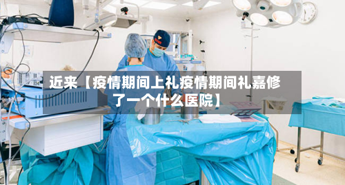 近来【疫情期间上礼疫情期间礼嘉修了一个什么医院】-第1张图片