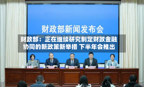 财政部：正在继续研究制定财政金融协同的新政策新举措 下半年会推出-第2张图片