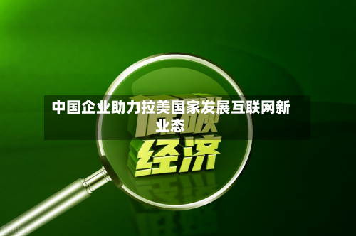 中国企业助力拉美国家发展互联网新业态-第1张图片
