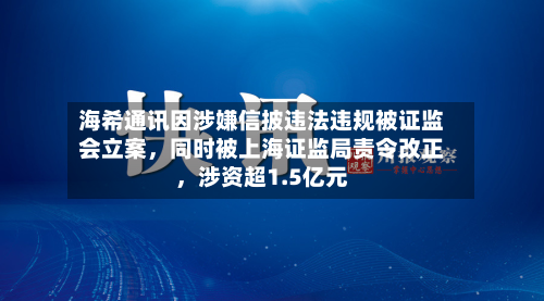 海希通讯因涉嫌信披违法违规被证监会立案	，同时被上海证监局责令改正，涉资超1.5亿元-第1张图片