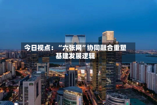 今日视点：“六张网”协同融合重塑基建发展逻辑-第3张图片