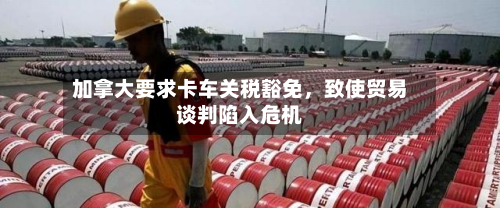 加拿大要求卡车关税豁免，致使贸易谈判陷入危机-第3张图片