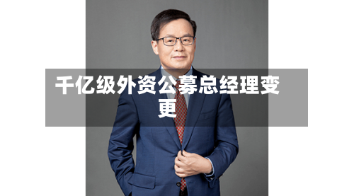千亿级外资公募总经理变更-第1张图片