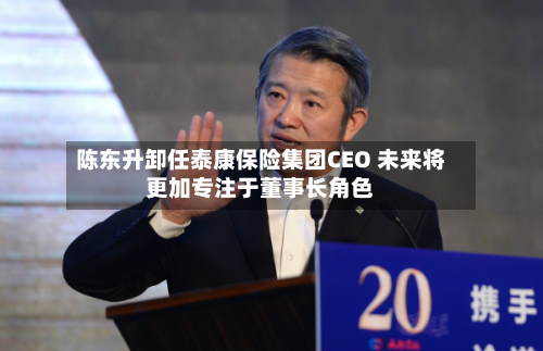 陈东升卸任泰康保险集团CEO 未来将更加专注于董事长角色-第2张图片