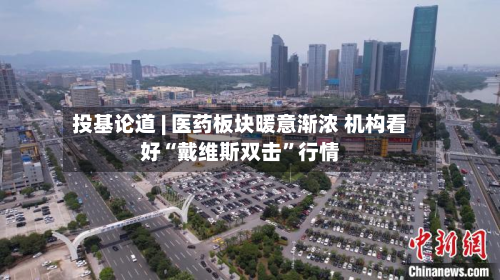 投基论道 | 医药板块暖意渐浓 机构看好“戴维斯双击”行情-第2张图片