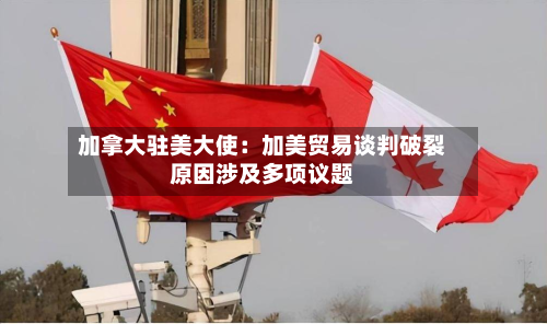 加拿大驻美大使：加美贸易谈判破裂原因涉及多项议题-第3张图片