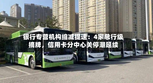 银行专营机构缩减提速：4家总行级摘牌	，信用卡分中心关停潮延续-第1张图片