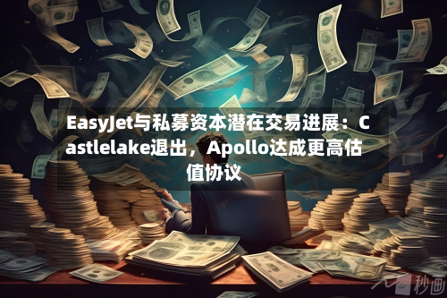 EasyJet与私募资本潜在交易进展：Castlelake退出，Apollo达成更高估值协议-第2张图片
