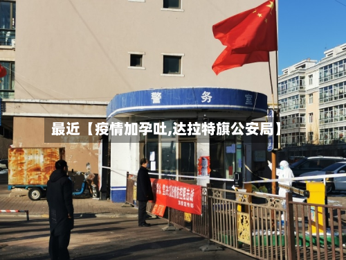 最近【疫情加孕吐,达拉特旗公安局】-第2张图片