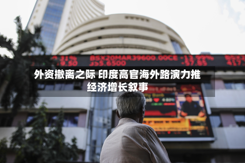 外资撤离之际 印度高官海外路演力推经济增长叙事-第1张图片