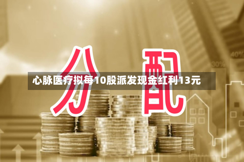 心脉医疗拟每10股派发现金红利13元-第1张图片