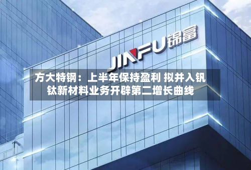 方大特钢：上半年保持盈利 拟并入钒钛新材料业务开辟第二增长曲线-第1张图片