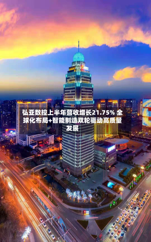 弘亚数控上半年营收增长21.75% 全球化布局+智能制造双轮驱动高质量发展-第2张图片