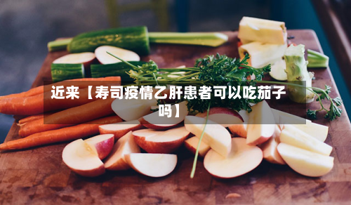 近来【寿司疫情乙肝患者可以吃茄子吗】-第1张图片