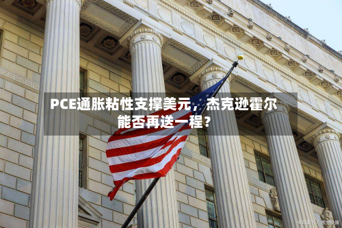 PCE通胀粘性支撑美元，杰克逊霍尔能否再送一程？-第2张图片