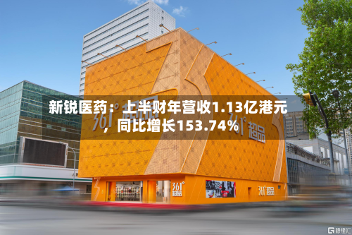 新锐医药：上半财年营收1.13亿港元	，同比增长153.74%-第1张图片