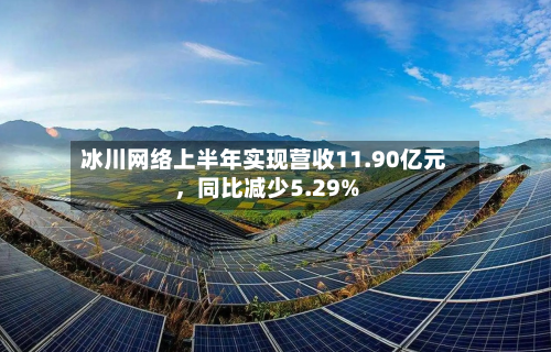 冰川网络上半年实现营收11.90亿元，同比减少5.29%-第2张图片