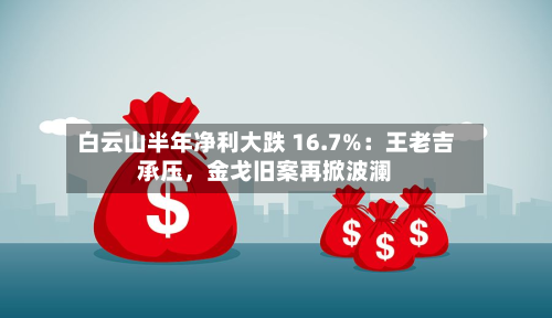 白云山半年净利大跌 16.7%：王老吉承压，金戈旧案再掀波澜-第2张图片