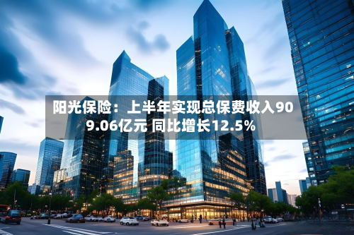 阳光保险：上半年实现总保费收入909.06亿元 同比增长12.5%-第1张图片