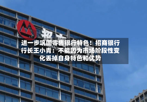 进一步巩固零售银行特色！招商银行行长王小青：不能因为市场阶段性变化丢掉自身特色和优势-第1张图片
