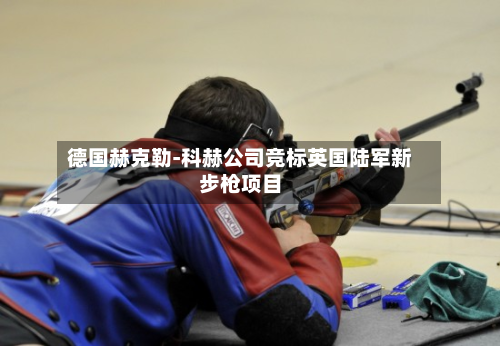 德国赫克勒-科赫公司竞标英国陆军新步枪项目-第1张图片