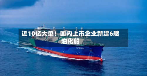 近10亿大单！国内上市企业新建6艘油化船-第1张图片