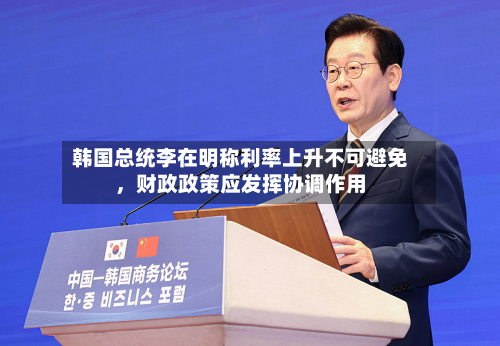 韩国总统李在明称利率上升不可避免	，财政政策应发挥协调作用-第2张图片