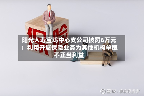 阳光人寿宝鸡中心支公司被罚6万元：利用开展保险业务为其他机构牟取不正当利益-第1张图片