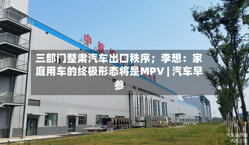 三部门整肃汽车出口秩序；李想：家庭用车的终极形态将是MPV | 汽车早参-第1张图片