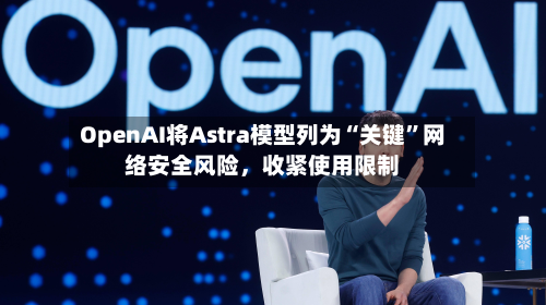 OpenAI将Astra模型列为“关键	”网络安全风险，收紧使用限制-第2张图片