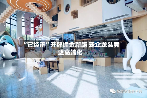 “它经济”开辟掘金新路 宠企龙头竞逐高端化-第1张图片