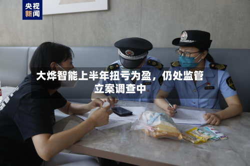 大烨智能上半年扭亏为盈	，仍处监管立案调查中-第1张图片