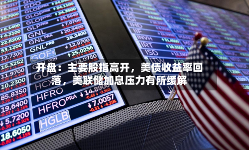开盘：主要股指高开	，美债收益率回落，美联储加息压力有所缓解-第3张图片