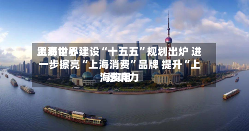 上海世界贸易中心建设“十五五”规划出炉 进一步擦亮“上海消费”品牌 提升“上海费用	”影响力-第2张图片