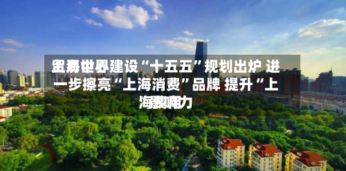 上海世界贸易中心建设“十五五	”规划出炉 进一步擦亮“上海消费”品牌 提升“上海费用”影响力-第1张图片