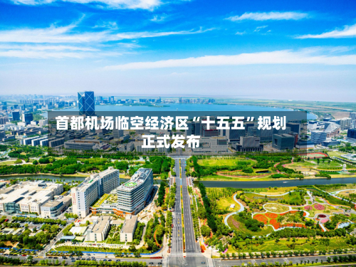 首都机场临空经济区“十五五	”规划正式发布-第1张图片