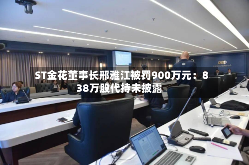 ST金花董事长邢雅江被罚900万元：838万股代持未披露-第1张图片