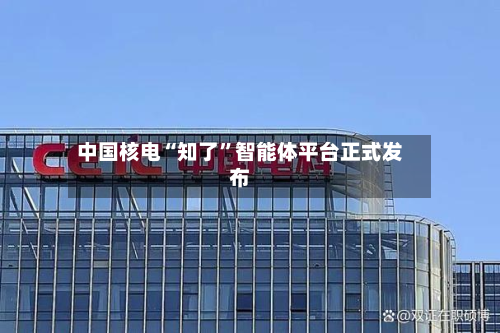 中国核电“知了”智能体平台正式发布-第1张图片
