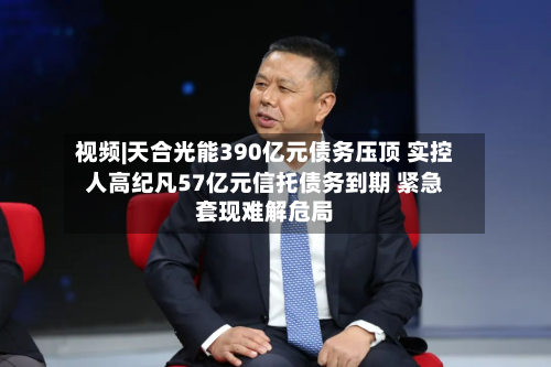 视频|天合光能390亿元债务压顶 实控人高纪凡57亿元信托债务到期 紧急套现难解危局-第1张图片