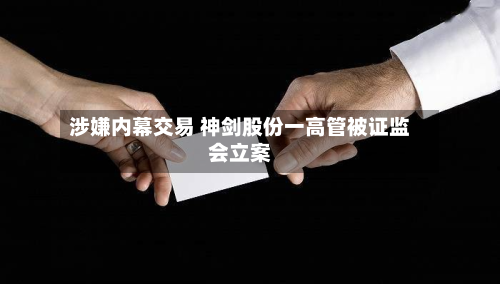 涉嫌内幕交易 神剑股份一高管被证监会立案-第3张图片
