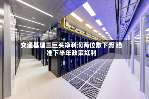 交通基建三巨头净利润两位数下滑 瞄准下半年政策红利-第3张图片